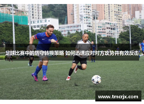 足球比赛中的防守转换策略 如何迅速应对对方攻势并有效反击